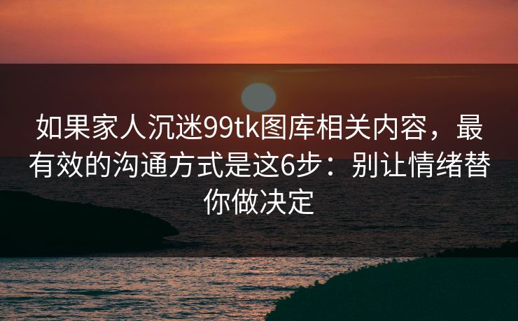 如果家人沉迷99tk图库相关内容，最有效的沟通方式是这6步：别让情绪替你做决定