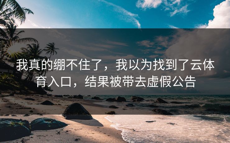 我真的绷不住了，我以为找到了云体育入口，结果被带去虚假公告