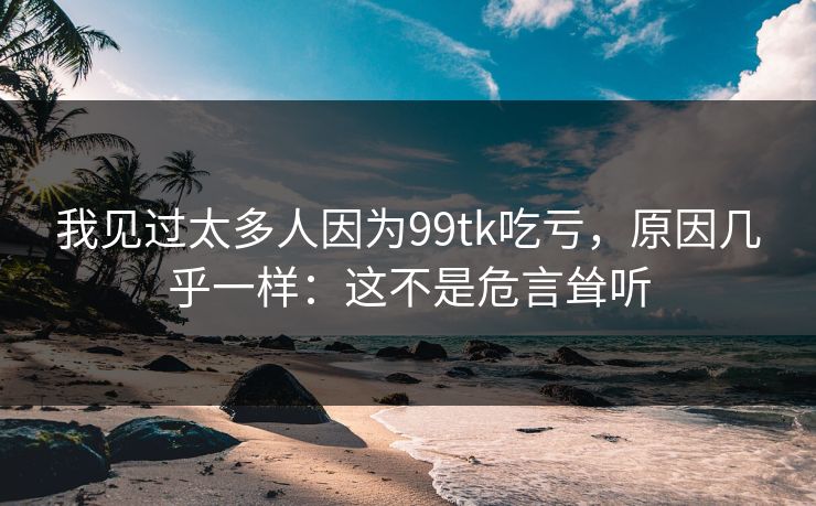 我见过太多人因为99tk吃亏，原因几乎一样：这不是危言耸听