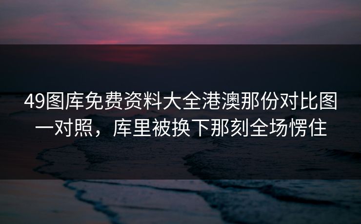 49图库免费资料大全港澳那份对比图一对照，库里被换下那刻全场愣住