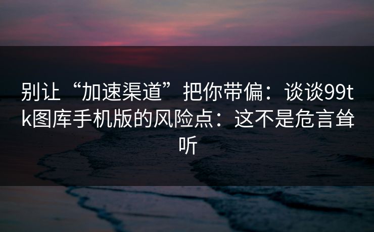 别让“加速渠道”把你带偏：谈谈99tk图库手机版的风险点：这不是危言耸听