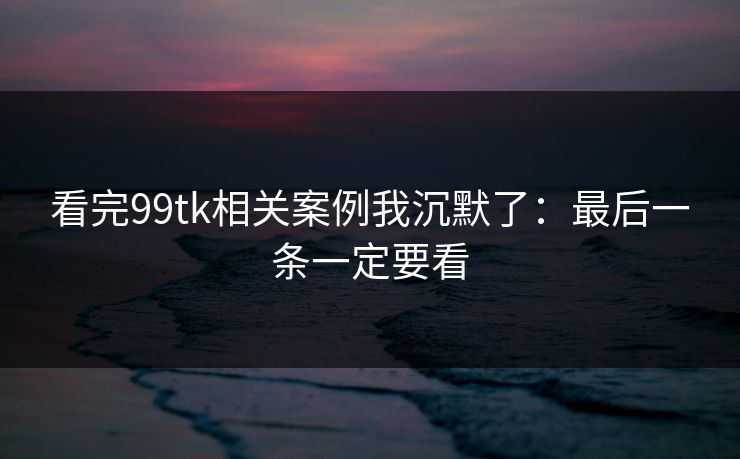 看完99tk相关案例我沉默了：最后一条一定要看