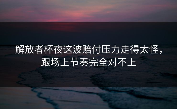 解放者杯夜这波赔付压力走得太怪，跟场上节奏完全对不上