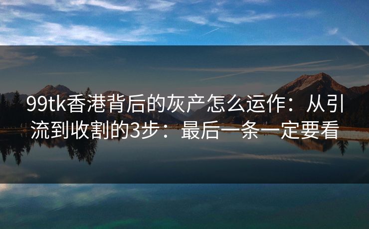 99tk香港背后的灰产怎么运作：从引流到收割的3步：最后一条一定要看