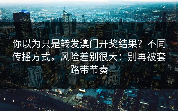 你以为只是转发澳门开奖结果？不同传播方式，风险差别很大：别再被套路带节奏