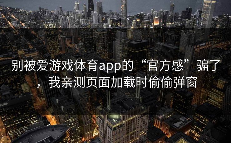 别被爱游戏体育app的“官方感”骗了，我亲测页面加载时偷偷弹窗